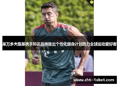 莱万多夫斯基携手知名品牌推出个性化健身计划助力全球运动爱好者