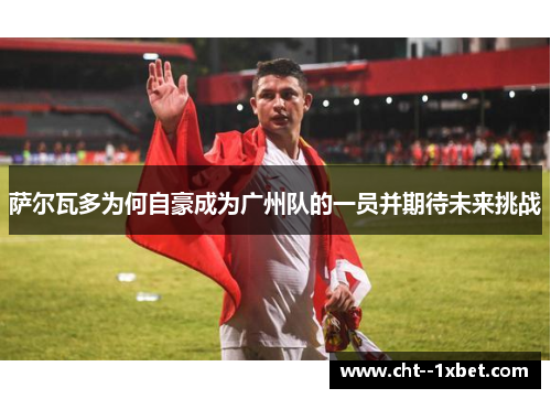 萨尔瓦多为何自豪成为广州队的一员并期待未来挑战