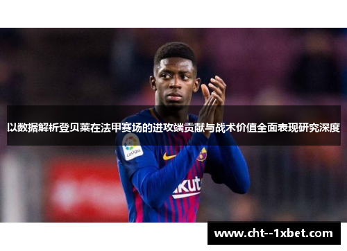 以数据解析登贝莱在法甲赛场的进攻端贡献与战术价值全面表现研究深度