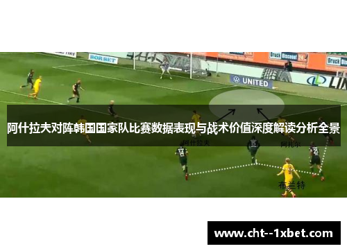 阿什拉夫对阵韩国国家队比赛数据表现与战术价值深度解读分析全景