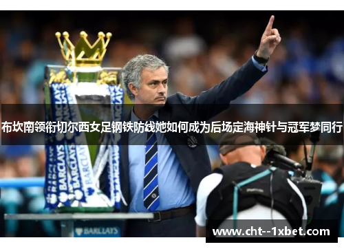 布坎南领衔切尔西女足钢铁防线她如何成为后场定海神针与冠军梦同行