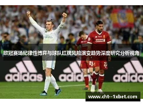 欧冠赛场纪律性博弈与球队红牌风险演变趋势深度研究分析视角 欧冠赛场纪律性博弈与球队红牌风险演变趋势深度研究分析视角