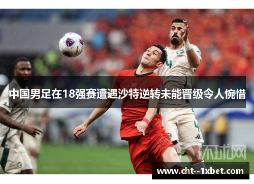 中国男足在18强赛遭遇沙特逆转未能晋级令人惋惜 中国男足在18强赛遭遇沙特逆转未能晋级令人惋惜
