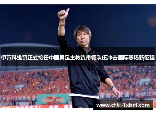 伊万科维奇正式接任中国男足主教练带领队伍冲击国际赛场新征程