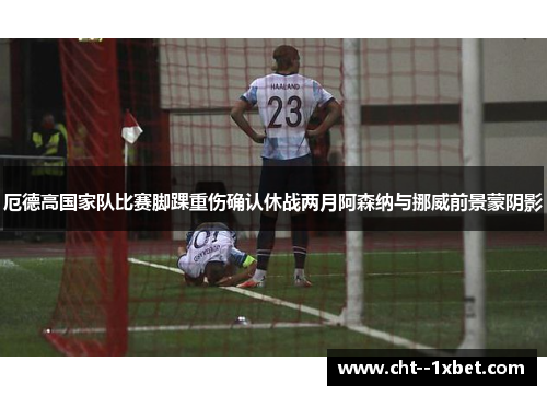 厄德高国家队比赛脚踝重伤确认休战两月阿森纳与挪威前景蒙阴影