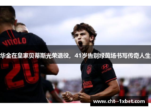 华金在皇家贝蒂斯光荣退役,41岁告别绿茵场书写传奇人生 华金在皇家贝蒂斯光荣退役,41岁告别绿茵场书写传奇人生