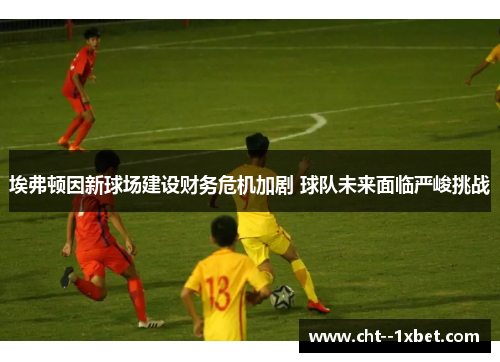 埃弗顿因新球场建设财务危机加剧 球队未来面临严峻挑战