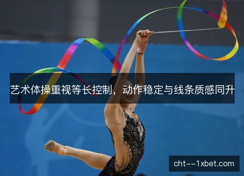 艺术体操重视等长控制，动作稳定与线条质感同升
