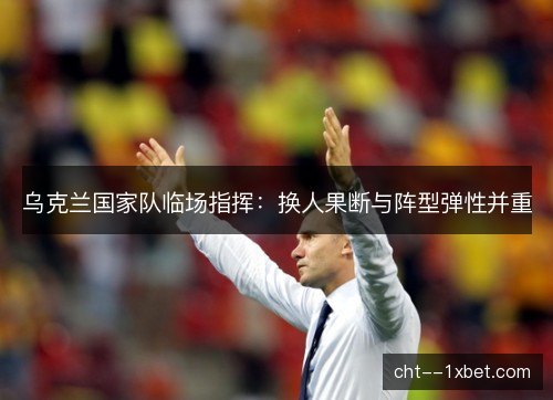 乌克兰国家队临场指挥:换人果断与阵型弹性并重 乌克兰国家队临场指挥:换人果断与阵型弹性并重