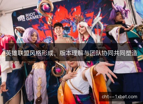 英雄联盟风格形成,版本理解与团队协同共同塑造 英雄联盟风格形成,版本理解与团队协同共同塑造